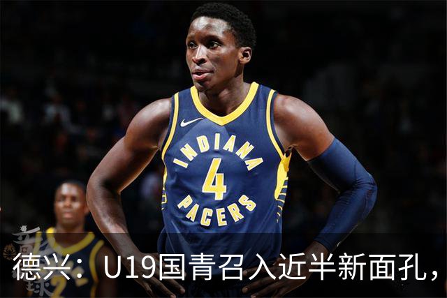德兴：U19国青召入近半新面孔，邀约印尼国青队来华热身两场